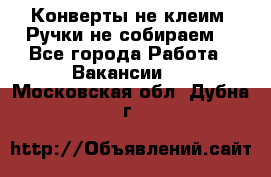 Конверты не клеим! Ручки не собираем! - Все города Работа » Вакансии   . Московская обл.,Дубна г.